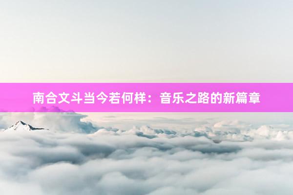 南合文斗当今若何样：音乐之路的新篇章